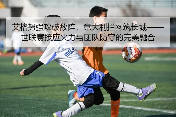 艾格努强攻破敌阵，意大利拦网筑长城——世联赛接应火力与团队防守的完美融合