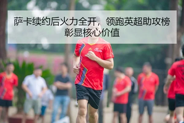 萨卡续约后火力全开，领跑英超助攻榜彰显核心价值