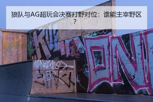 狼队与AG超玩会决赛打野对位：谁能主宰野区？