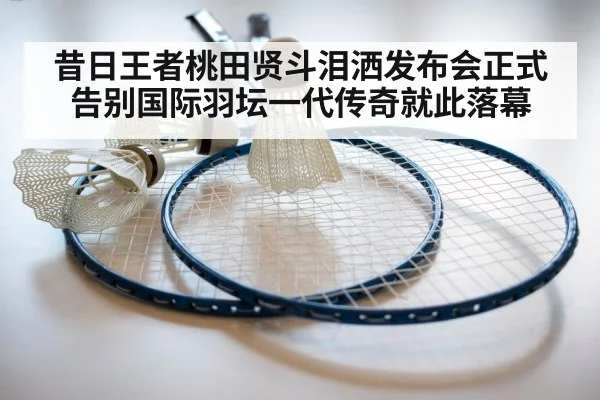 昔日王者桃田贤斗泪洒发布会正式告别国际羽坛一代传奇就此落幕