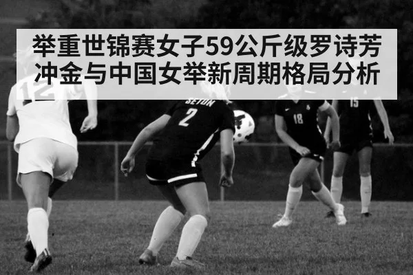 举重世锦赛女子59公斤级罗诗芳冲金与中国女举新周期格局分析
